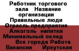 Работник торгового зала › Название организации ­ Правильные люди › Отрасль предприятия ­ Алкоголь, напитки › Минимальный оклад ­ 24 000 - Все города Работа » Вакансии   . Иркутская обл.,Иркутск г.